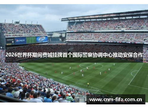 2026世界杯期间费城挂牌首个国际警察协调中心推动安保合作 2026世界杯期间费城挂牌首个国际警察协调中心推动安保合作