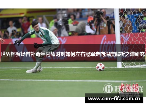 世界杯赛场替补奇兵闪耀时刻如何左右冠军走向深度解析之道研究